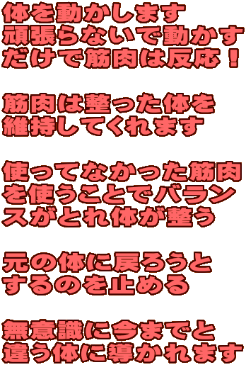 体を動かします 頑張らないで動かす だけで筋肉は反応! 筋肉は整った体を 維持してくれます 使ってなかった筋肉 を使うことでバラン スがとれ体が整う 元の体に戻ろうと するのを止める 無意識に今までと 違う体に導かれます 体を動かします 頑張らないで動かす だけで筋肉は反応! 筋肉は整った体を 維持してくれます 使ってなかった筋肉 を使うことでバラン スがとれ体が整う 元の体に戻ろうと するのを止める 無意識に今までと 違う体に導かれます